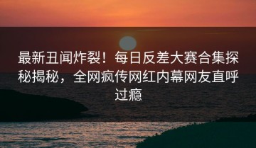 最新丑闻炸裂！每日反差大赛合集探秘揭秘，全网疯传网红内幕网友直呼过瘾