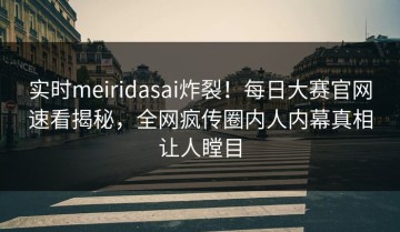 实时meiridasai炸裂！每日大赛官网速看揭秘，全网疯传圈内人内幕真相让人瞠目