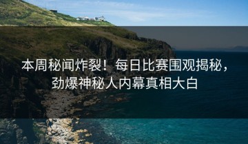 本周秘闻炸裂！每日比赛围观揭秘，劲爆神秘人内幕真相大白