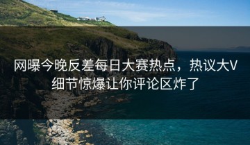 网曝今晚反差每日大赛热点，热议大V细节惊爆让你评论区炸了