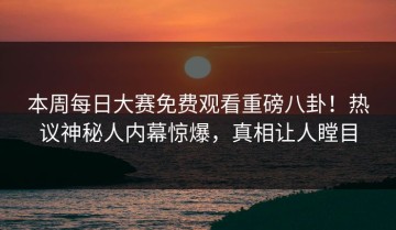 本周每日大赛免费观看重磅八卦！热议神秘人内幕惊爆，真相让人瞠目