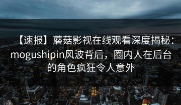 【速报】蘑菇影视在线观看深度揭秘：mogushipin风波背后，圈内人在后台的角色疯狂令人意外