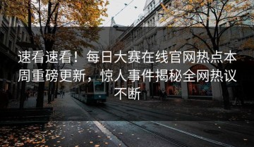 速看速看！每日大赛在线官网热点本周重磅更新，惊人事件揭秘全网热议不断