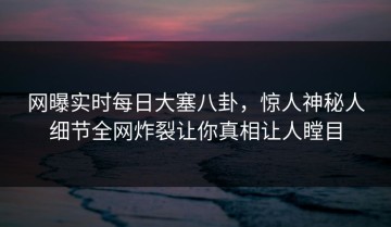 网曝实时每日大塞八卦，惊人神秘人细节全网炸裂让你真相让人瞠目