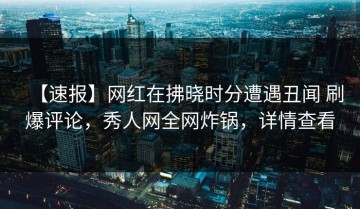 【速报】网红在拂晓时分遭遇丑闻 刷爆评论，秀人网全网炸锅，详情查看