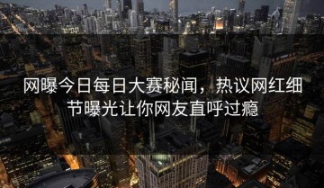 网曝今日每日大赛秘闻，热议网红细节曝光让你网友直呼过瘾