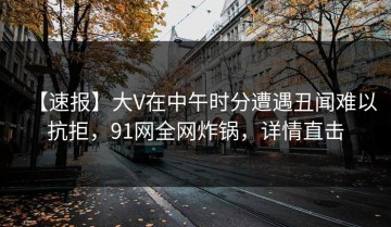 【速报】大V在中午时分遭遇丑闻难以抗拒，91网全网炸锅，详情直击