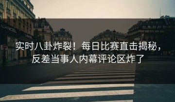 实时八卦炸裂！每日比赛直击揭秘，反差当事人内幕评论区炸了