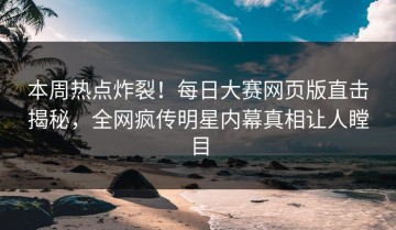本周热点炸裂！每日大赛网页版直击揭秘，全网疯传明星内幕真相让人瞠目