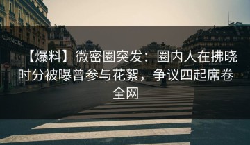 【爆料】微密圈突发：圈内人在拂晓时分被曝曾参与花絮，争议四起席卷全网