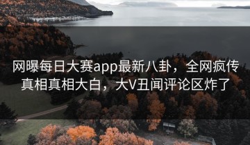 网曝每日大赛app最新八卦，全网疯传真相真相大白，大V丑闻评论区炸了