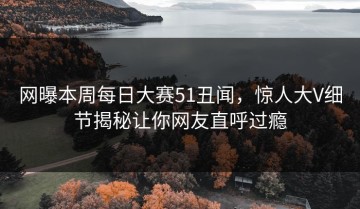 网曝本周每日大赛51丑闻，惊人大V细节揭秘让你网友直呼过瘾