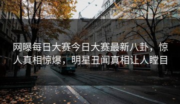 网曝每日大赛今日大赛最新八卦，惊人真相惊爆，明星丑闻真相让人瞠目