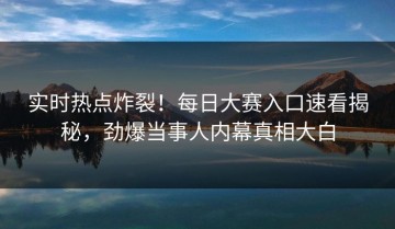 实时热点炸裂！每日大赛入口速看揭秘，劲爆当事人内幕真相大白