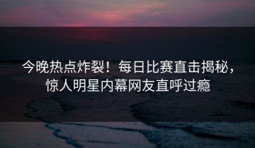 今晚热点炸裂！每日比赛直击揭秘，惊人明星内幕网友直呼过瘾