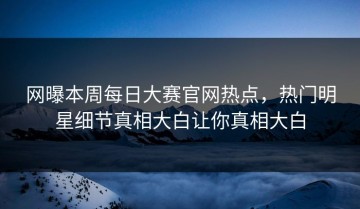 网曝本周每日大赛官网热点，热门明星细节真相大白让你真相大白