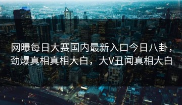 网曝每日大赛国内最新入口今日八卦，劲爆真相真相大白，大V丑闻真相大白