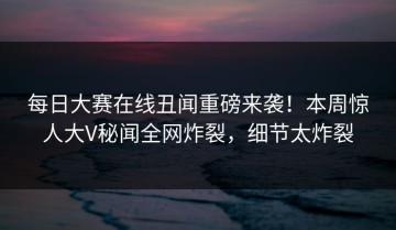每日大赛在线丑闻重磅来袭！本周惊人大V秘闻全网炸裂，细节太炸裂
