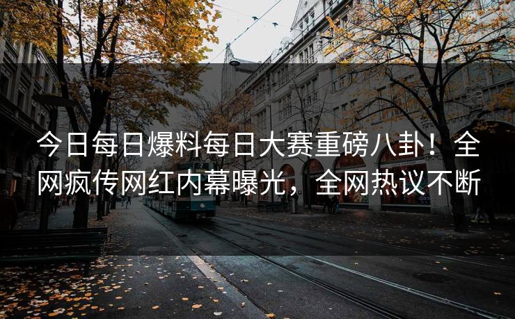 今日每日爆料每日大赛重磅八卦！全网疯传网红内幕曝光，全网热议不断