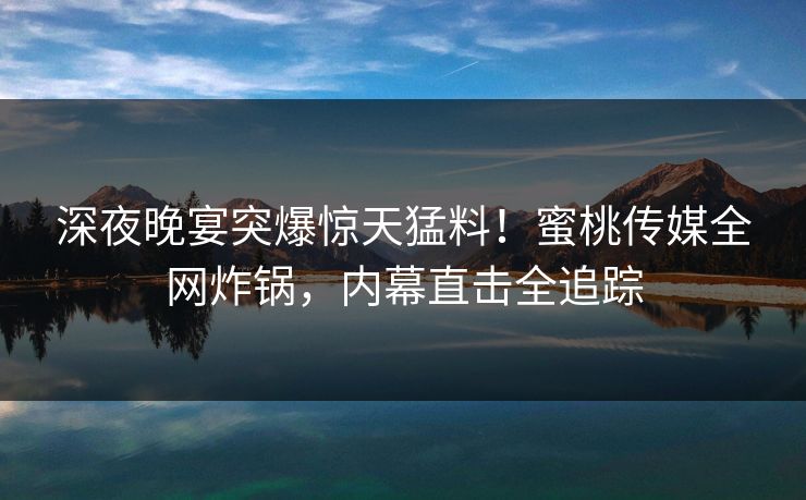 深夜晚宴突爆惊天猛料！蜜桃传媒全网炸锅，内幕直击全追踪