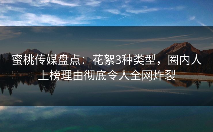 蜜桃传媒盘点：花絮3种类型，圈内人上榜理由彻底令人全网炸裂