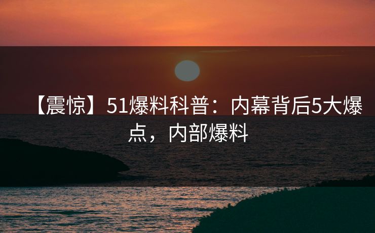 【震惊】51爆料科普:内幕背后5大爆点,内部爆料 【震惊】51爆料科普:内幕背后5大爆点,内部爆料