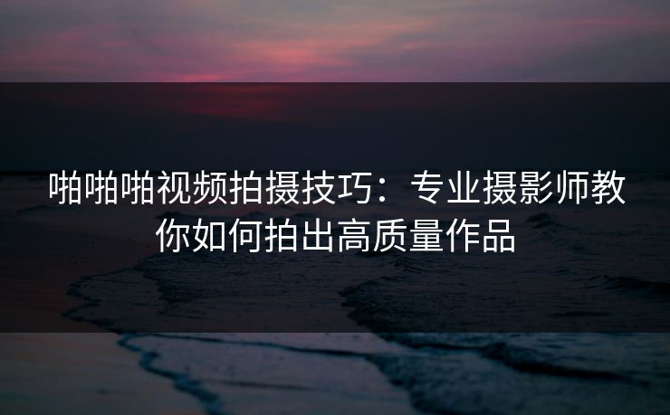啪啪啪视频拍摄技巧：专业摄影师教你如何拍出高质量作品