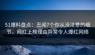 51爆料盘点：丑闻7个你从没注意的细节，网红上榜理由异常令人爆红网络