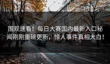 围观速看！每日大赛国内最新入口秘闻刚刚重磅更新，惊人事件真相大白！