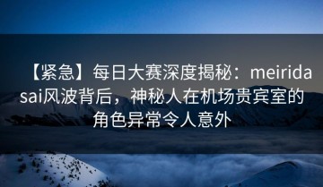 【紧急】每日大赛深度揭秘：meiridasai风波背后，神秘人在机场贵宾室的角色异常令人意外