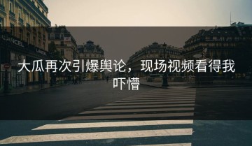 大瓜再次引爆舆论，现场视频看得我吓懵