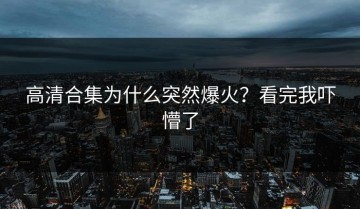 高清合集为什么突然爆火？看完我吓懵了