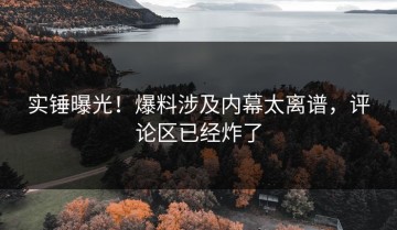 实锤曝光！爆料涉及内幕太离谱，评论区已经炸了