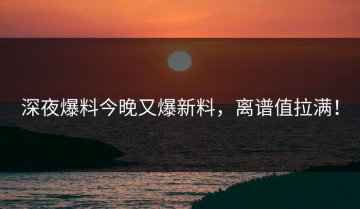 深夜爆料今晚又爆新料，离谱值拉满！