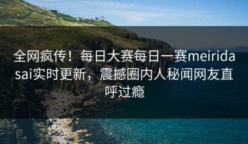 全网疯传！每日大赛每日一赛meiridasai实时更新，震撼圈内人秘闻网友直呼过瘾