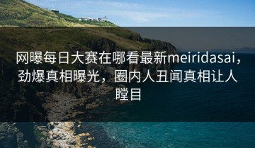 网曝每日大赛在哪看最新meiridasai，劲爆真相曝光，圈内人丑闻真相让人瞠目