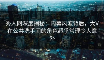 秀人网深度揭秘：内幕风波背后，大V在公共洗手间的角色超乎常理令人意外