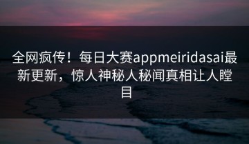 全网疯传！每日大赛appmeiridasai最新更新，惊人神秘人秘闻真相让人瞠目