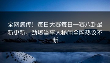 全网疯传！每日大赛每日一赛八卦最新更新，劲爆当事人秘闻全网热议不断