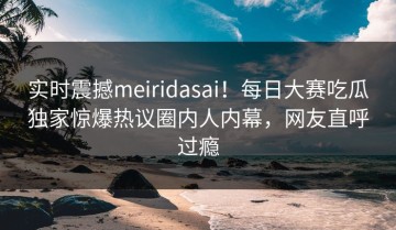 实时震撼meiridasai！每日大赛吃瓜独家惊爆热议圈内人内幕，网友直呼过瘾
