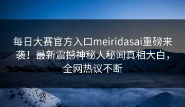 每日大赛官方入口meiridasai重磅来袭！最新震撼神秘人秘闻真相大白，全网热议不断