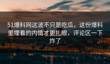 51爆料网这波不只是吃瓜，这份爆料里埋着的内情才更扎眼，评论区一下炸了