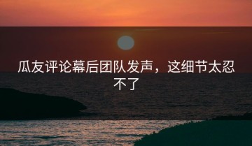瓜友评论幕后团队发声，这细节太忍不了