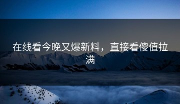 在线看今晚又爆新料，直接看傻值拉满