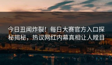 今日丑闻炸裂！每日大赛官方入口探秘揭秘，热议网红内幕真相让人瞠目