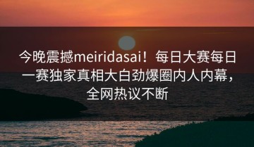 今晚震撼meiridasai！每日大赛每日一赛独家真相大白劲爆圈内人内幕，全网热议不断