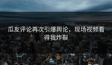 瓜友评论再次引爆舆论，现场视频看得我炸裂
