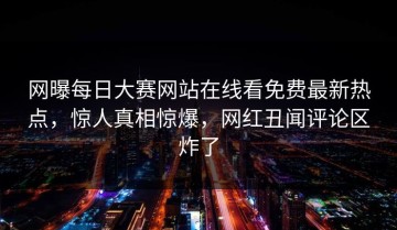 网曝每日大赛网站在线看免费最新热点，惊人真相惊爆，网红丑闻评论区炸了