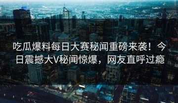 吃瓜爆料每日大赛秘闻重磅来袭！今日震撼大V秘闻惊爆，网友直呼过瘾