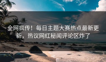 全网疯传！每日主题大赛热点最新更新，热议网红秘闻评论区炸了